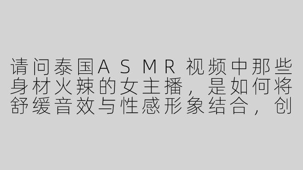 请问泰国ASMR视频中那些身材火辣的女主播，是如何将舒缓音效与性感形象结合，创造出独特的沉浸式体验的？-asmr泰国大胸美女