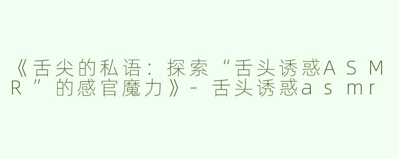 《舌尖的私语：探索“舌头诱惑ASMR”的感官魔力》-舌头诱惑asmr