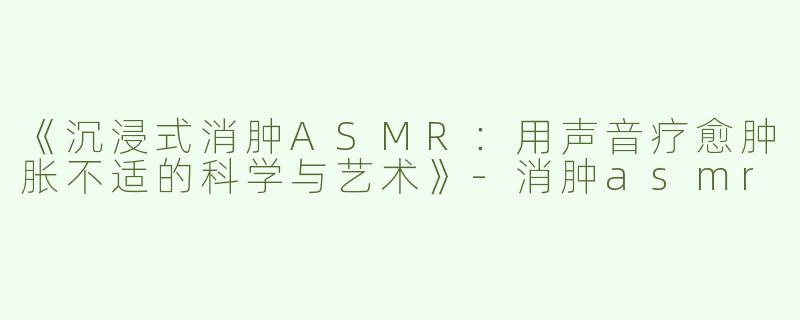 《沉浸式消肿ASMR：用声音疗愈肿胀不适的科学与艺术》-消肿asmr