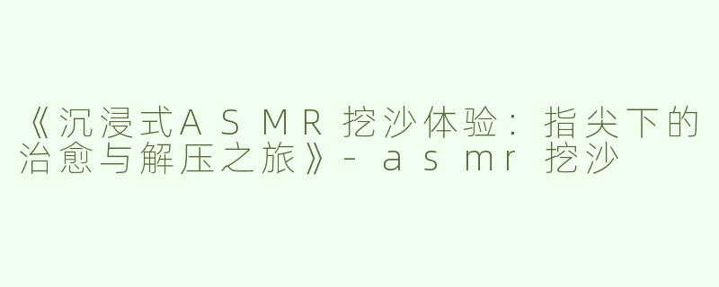 《沉浸式ASMR挖沙体验：指尖下的治愈与解压之旅》-asmr挖沙