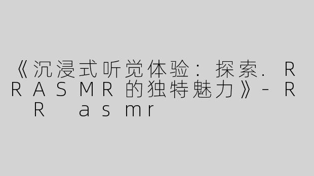 《沉浸式听觉体验：探索.RRASMR的独特魅力》-R R asmr