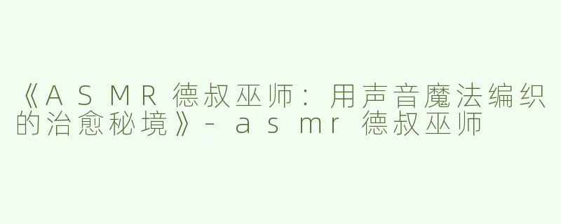 《ASMR德叔巫师：用声音魔法编织的治愈秘境》-asmr德叔巫师