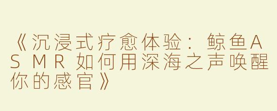 《沉浸式疗愈体验：鲸鱼ASMR如何用深海之声唤醒你的感官》