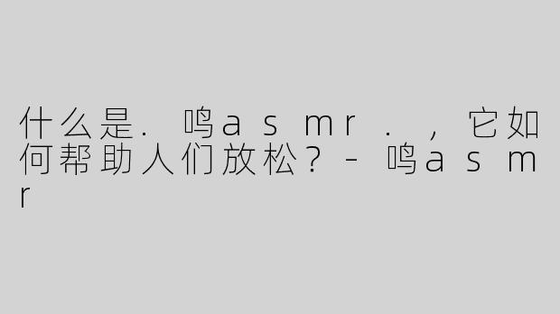 什么是.鸣asmr.，它如何帮助人们放松？-鸣asmr