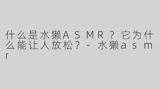 什么是水獭ASMR？它为什么能让人放松？-水獭asmr