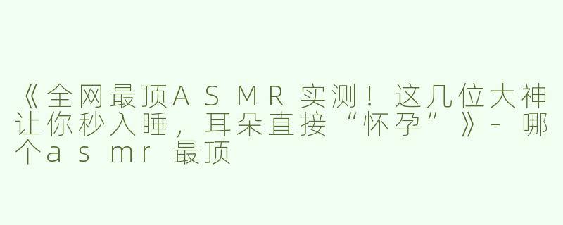 《全网最顶ASMR实测！这几位大神让你秒入睡，耳朵直接“怀孕”》-哪个asmr最顶