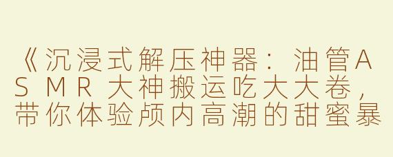 《沉浸式解压神器：油管ASMR大神搬运吃大大卷，带你体验颅内高潮的甜蜜暴击！》