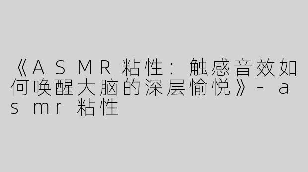 《ASMR粘性：触感音效如何唤醒大脑的深层愉悦》-asmr粘性