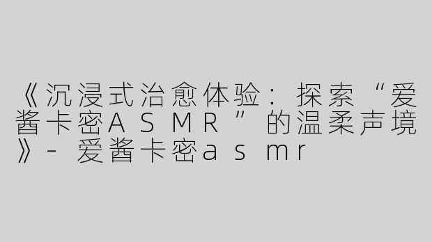 《沉浸式治愈体验：探索“爱酱卡密ASMR”的温柔声境》-爱酱卡密asmr