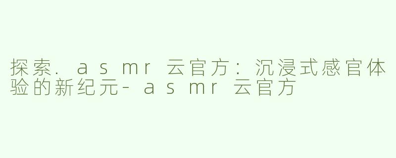 探索.asmr云官方：沉浸式感官体验的新纪元-asmr云官方