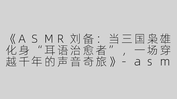 《ASMR刘备：当三国枭雄化身“耳语治愈者”，一场穿越千年的声音奇旅》-asmr刘备
