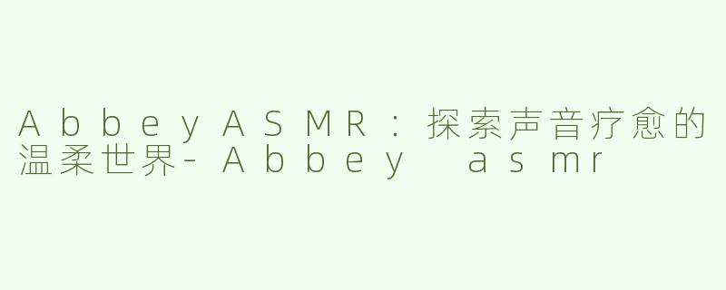 AbbeyASMR：探索声音疗愈的温柔世界-Abbey asmr