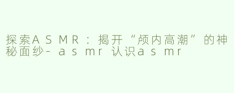 探索ASMR：揭开“颅内高潮”的神秘面纱-asmr认识asmr