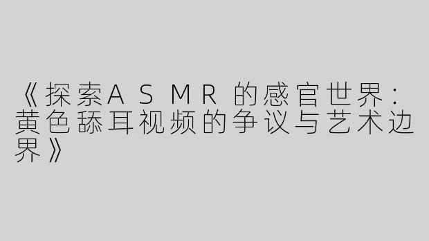 《探索ASMR的感官世界：黄色舔耳视频的争议与艺术边界》