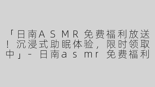 「日南ASMR免费福利放送！沉浸式助眠体验，限时领取中」-日南asmr免费福利