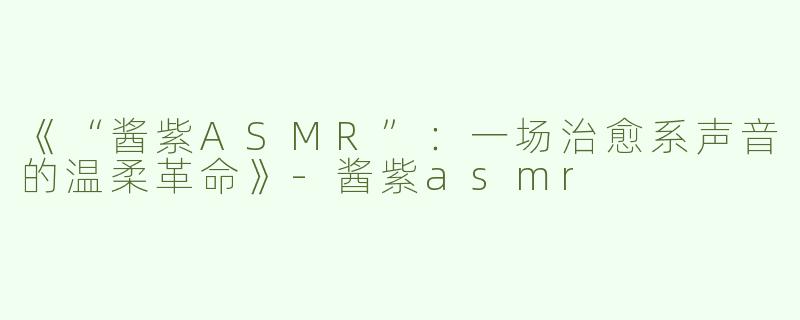 《“酱紫ASMR”：一场治愈系声音的温柔革命》-酱紫asmr