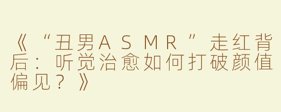 《“丑男ASMR”走红背后：听觉治愈如何打破颜值偏见？》