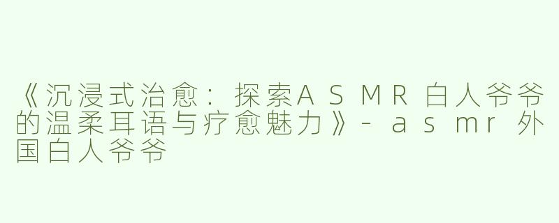 《沉浸式治愈：探索ASMR白人爷爷的温柔耳语与疗愈魅力》-asmr外国白人爷爷