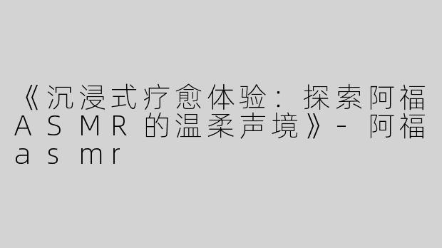 《沉浸式疗愈体验：探索阿福ASMR的温柔声境》-阿福asmr