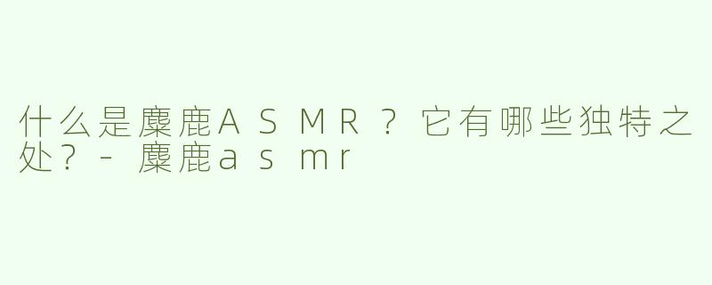 什么是麋鹿ASMR？它有哪些独特之处？