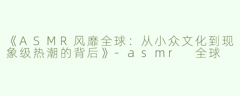《ASMR风靡全球：从小众文化到现象级热潮的背后》-asmr 全球