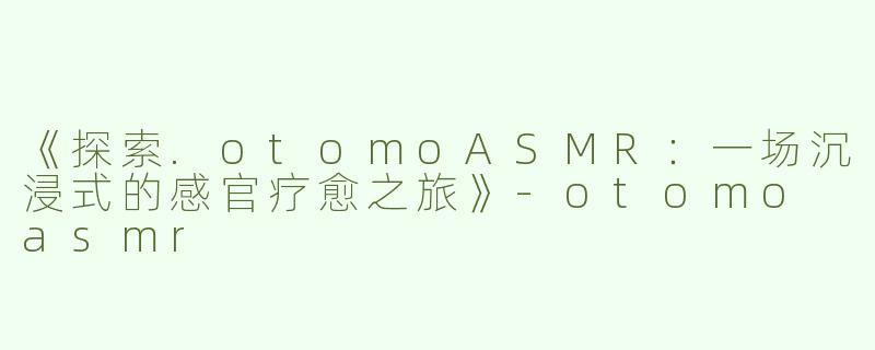 《探索.otomoASMR：一场沉浸式的感官疗愈之旅》