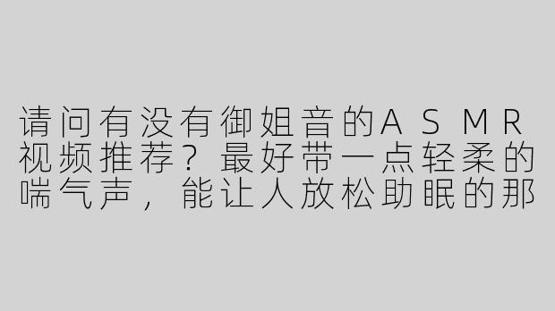 请问有没有御姐音的ASMR视频推荐？最好带一点轻柔的喘气声，能让人放松助眠的那种~