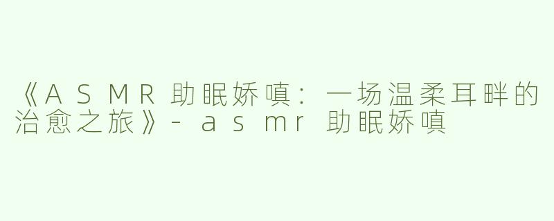 《ASMR助眠娇嗔：一场温柔耳畔的治愈之旅》-asmr助眠娇嗔