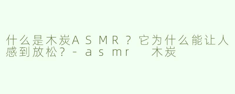 什么是木炭ASMR？它为什么能让人感到放松？-asmr 木炭