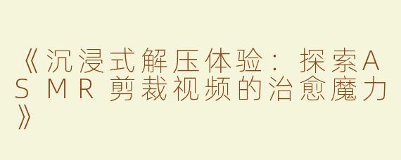 《沉浸式解压体验：探索ASMR剪裁视频的治愈魔力》