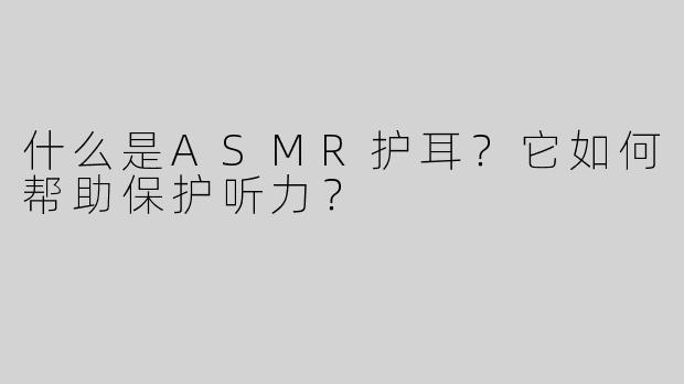 什么是ASMR护耳？它如何帮助保护听力？
