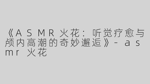 《ASMR火花：听觉疗愈与颅内高潮的奇妙邂逅》-asmr火花