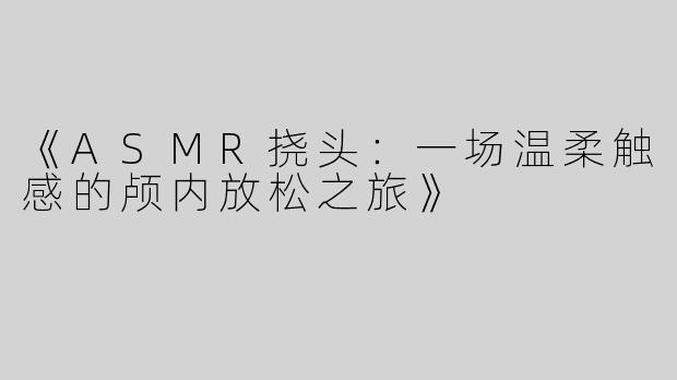 《ASMR挠头：一场温柔触感的颅内放松之旅》