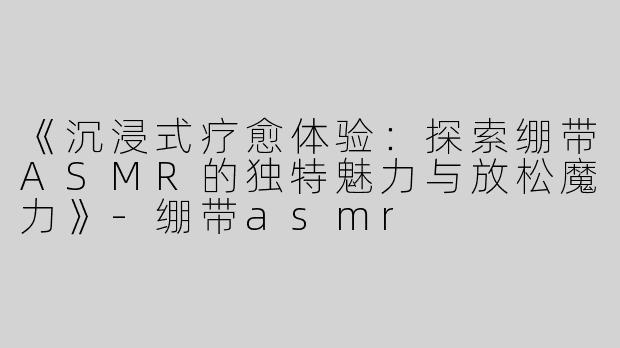 《沉浸式疗愈体验：探索绷带ASMR的独特魅力与放松魔力》-绷带asmr