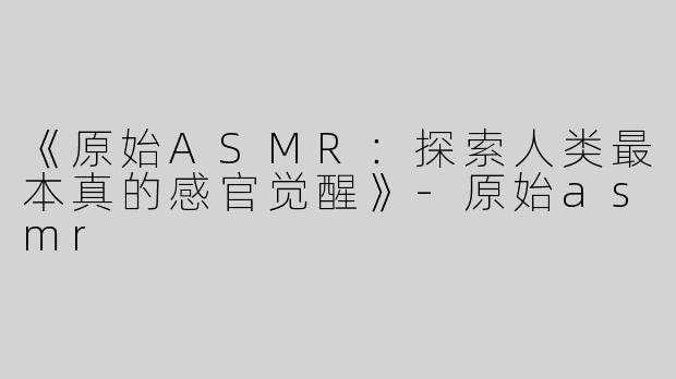 《原始ASMR：探索人类最本真的感官觉醒》-原始asmr
