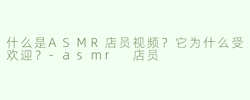 什么是ASMR店员视频？它为什么受欢迎？-asmr 店员