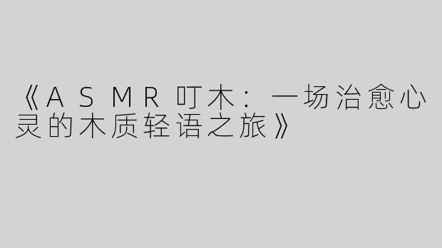 《ASMR叮木：一场治愈心灵的木质轻语之旅》