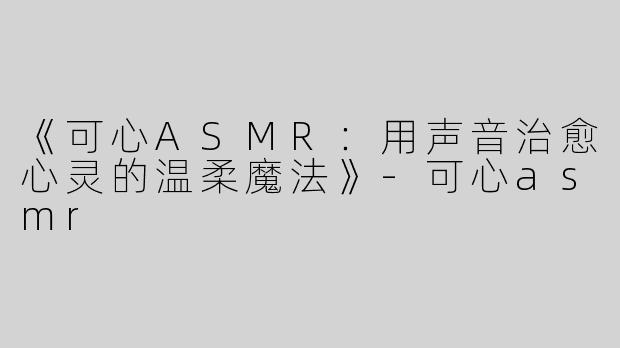 《可心ASMR：用声音治愈心灵的温柔魔法》-可心asmr