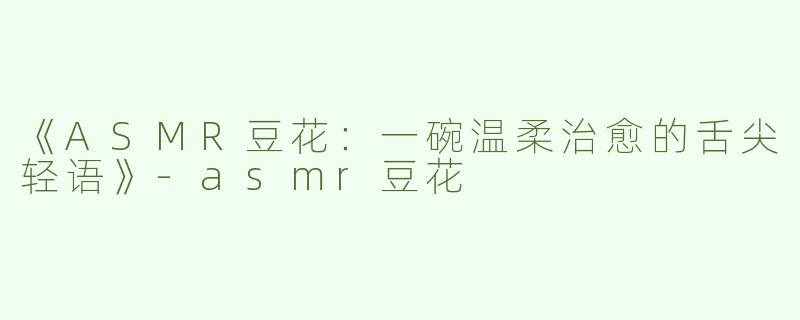 《ASMR豆花：一碗温柔治愈的舌尖轻语》-asmr豆花