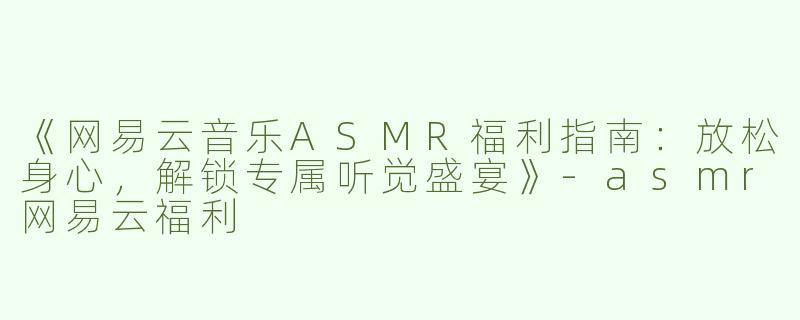《网易云音乐ASMR福利指南：放松身心，解锁专属听觉盛宴》-asmr网易云福利