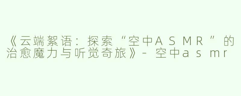 《云端絮语：探索“空中ASMR”的治愈魔力与听觉奇旅》-空中asmr