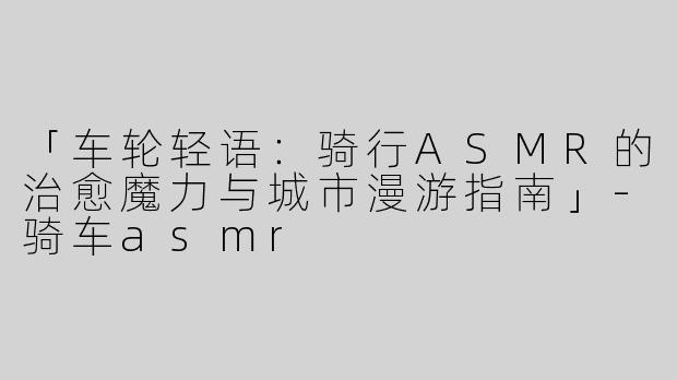 「车轮轻语：骑行ASMR的治愈魔力与城市漫游指南」-骑车asmr
