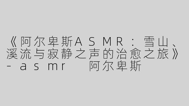 《阿尔卑斯ASMR：雪山、溪流与寂静之声的治愈之旅》-asmr 阿尔卑斯