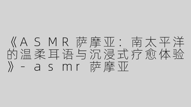 《ASMR萨摩亚：南太平洋的温柔耳语与沉浸式疗愈体验》-asmr萨摩亚