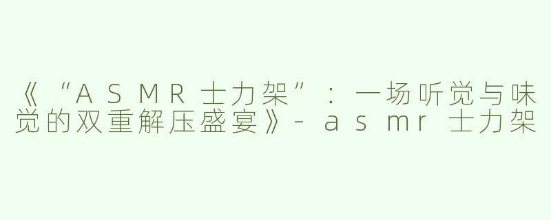 《“ASMR士力架”：一场听觉与味觉的双重解压盛宴》-asmr士力架
