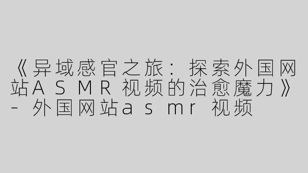 《异域感官之旅：探索外国网站ASMR视频的治愈魔力》