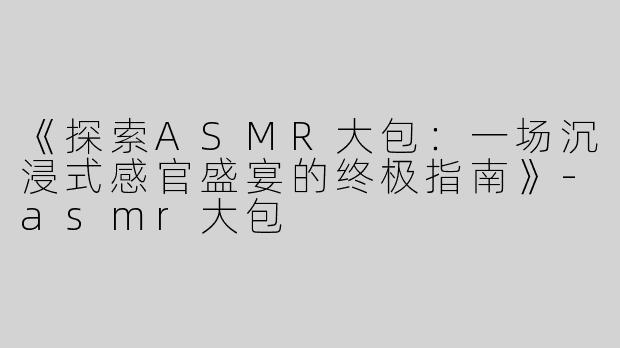 《探索ASMR大包：一场沉浸式感官盛宴的终极指南》-asmr大包