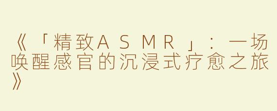 《「精致ASMR」：一场唤醒感官的沉浸式疗愈之旅》