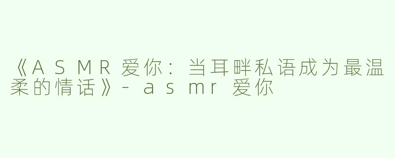 《ASMR爱你：当耳畔私语成为最温柔的情话》-asmr爱你