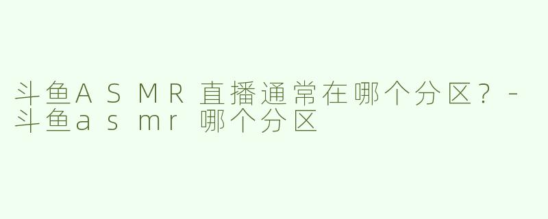 斗鱼ASMR直播通常在哪个分区？-斗鱼asmr哪个分区